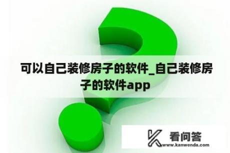  可以自己装修房子的软件_自己装修房子的软件app