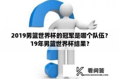 2019男篮世界杯的冠军是哪个队伍？19年男篮世界杯结果？