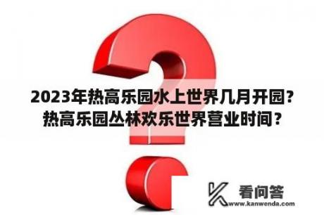 2023年热高乐园水上世界几月开园？热高乐园丛林欢乐世界营业时间？