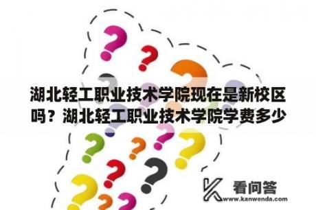 湖北轻工职业技术学院现在是新校区吗？湖北轻工职业技术学院学费多少？