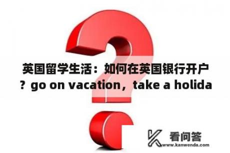 英国留学生活：如何在英国银行开户？go on vacation，take a holiday有没有区别，是不是都一样啊?书上两种形？