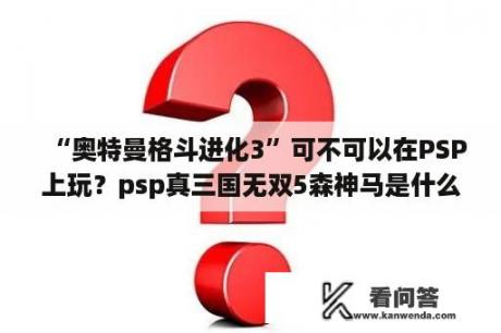 “奥特曼格斗进化3”可不可以在PSP上玩？psp真三国无双5森神马是什么？