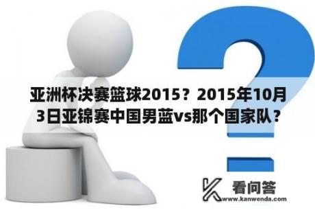 亚洲杯决赛篮球2015？2015年10月3日亚锦赛中国男蓝vs那个国家队？