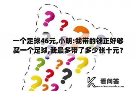 一个足球46元,小明:我带的钱正好够买一个足球,我最多带了多少张十元？医保已经交了15年了离职后还要自己交吗？