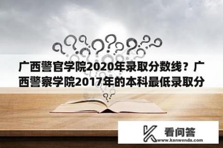 广西警官学院2020年录取分数线？广西警察学院2017年的本科最低录取分数线？