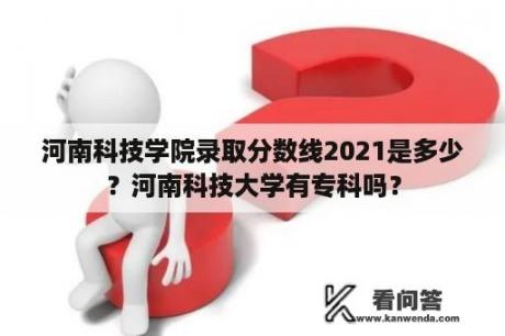 河南科技学院录取分数线2021是多少？河南科技大学有专科吗？