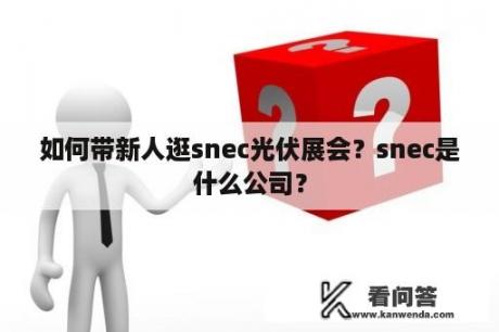 如何带新人逛snec光伏展会？snec是什么公司？