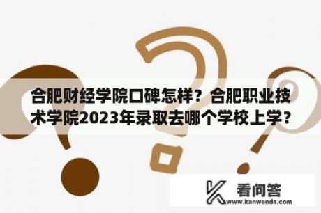 合肥财经学院口碑怎样？合肥职业技术学院2023年录取去哪个学校上学？