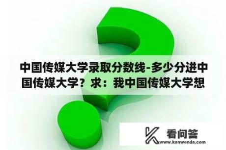 中国传媒大学录取分数线-多少分进中国传媒大学？求：我中国传媒大学想？中国传媒大学2023录取分数线？