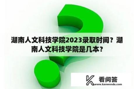 湖南人文科技学院2023录取时间？湖南人文科技学院是几本？
