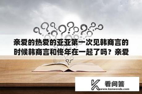 亲爱的热爱的亚亚第一次见韩商言的时候韩商言和佟年在一起了吗？亲爱的热爱的手机免费观看