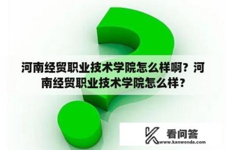 河南经贸职业技术学院怎么样啊？河南经贸职业技术学院怎么样？