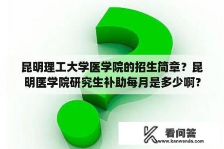 昆明理工大学医学院的招生简章？昆明医学院研究生补助每月是多少啊？