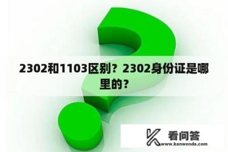 2302和1103区别？2302身份证是哪里的？