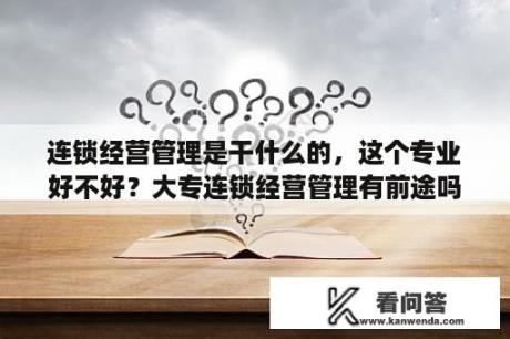 连锁经营管理是干什么的，这个专业好不好？大专连锁经营管理有前途吗？