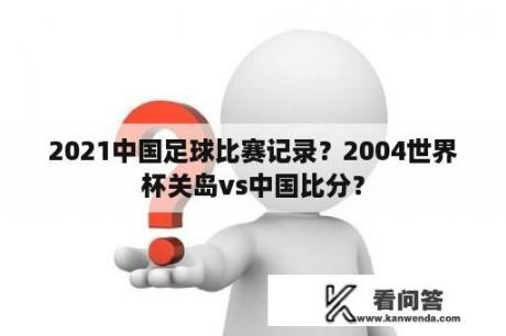 2021中国足球比赛记录？2004世界杯关岛vs中国比分？