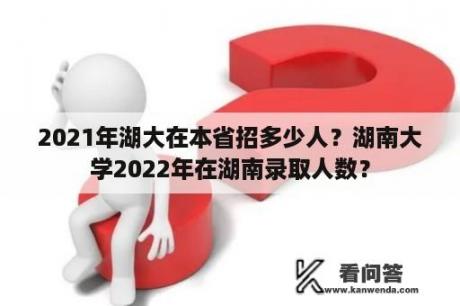 2021年湖大在本省招多少人？湖南大学2022年在湖南录取人数？