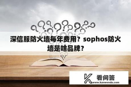 深信服防火墙每年费用？sophos防火墙是啥品牌？