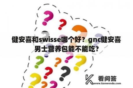 健安喜和swisse哪个好？gnc健安喜男士营养包能不能吃？