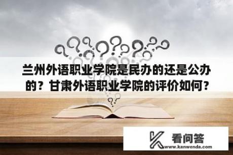 兰州外语职业学院是民办的还是公办的？甘肃外语职业学院的评价如何？