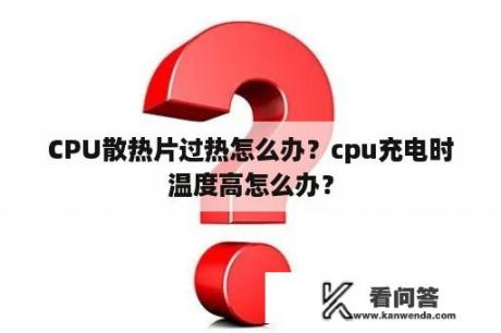 CPU散热片过热怎么办？cpu充电时温度高怎么办？