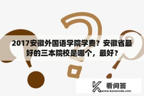 2017安徽外国语学院学费？安徽省最好的三本院校是哪个，最好？