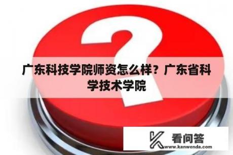 广东科技学院师资怎么样？广东省科学技术学院