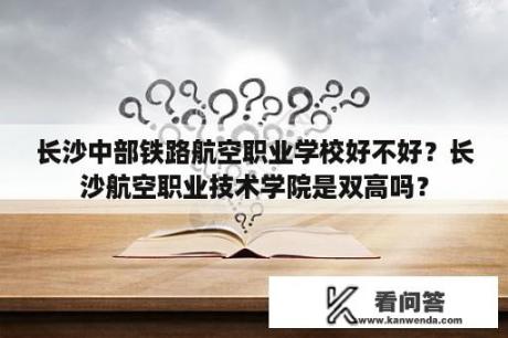 长沙中部铁路航空职业学校好不好？长沙航空职业技术学院是双高吗？