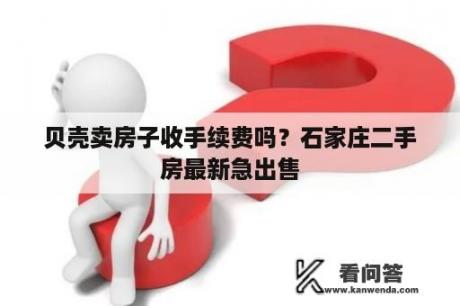 贝壳卖房子收手续费吗？石家庄二手房最新急出售