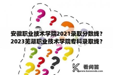 安徽职业技术学院2021录取分数线？2023芜湖职业技术学院专科录取线？