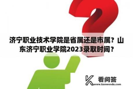 济宁职业技术学院是省属还是市属？山东济宁职业学院2023录取时间？