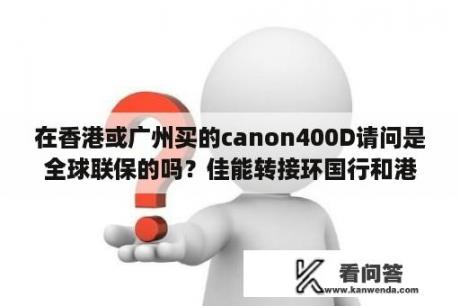 在香港或广州买的canon400D请问是全球联保的吗？佳能转接环国行和港版的区别？