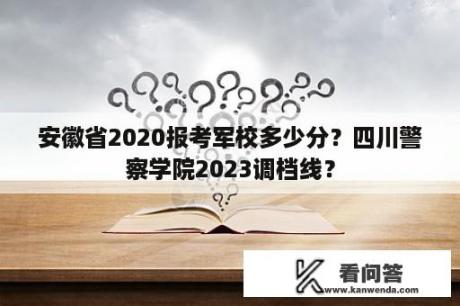 安徽省2020报考军校多少分？四川警察学院2023调档线？