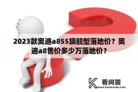 2023款奥迪a855旗舰型落地价？奥迪a8售价多少万落地价？