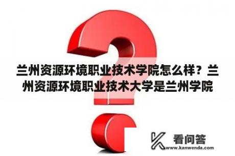 兰州资源环境职业技术学院怎么样？兰州资源环境职业技术大学是兰州学院吗？