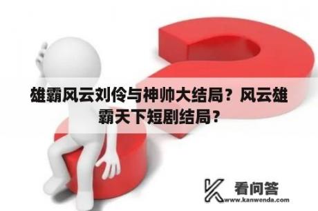 雄霸风云刘伶与神帅大结局？风云雄霸天下短剧结局？