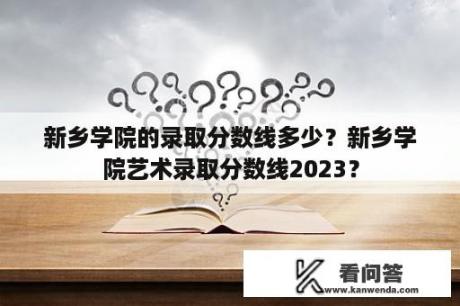 新乡学院的录取分数线多少？新乡学院艺术录取分数线2023？