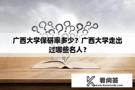 广西大学保研率多少？广西大学走出过哪些名人？