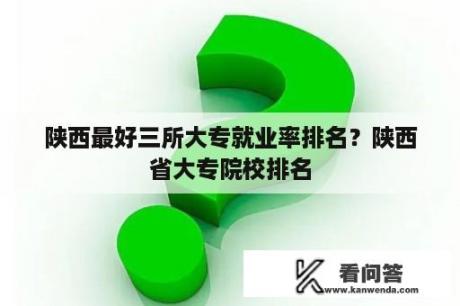 陕西最好三所大专就业率排名？陕西省大专院校排名