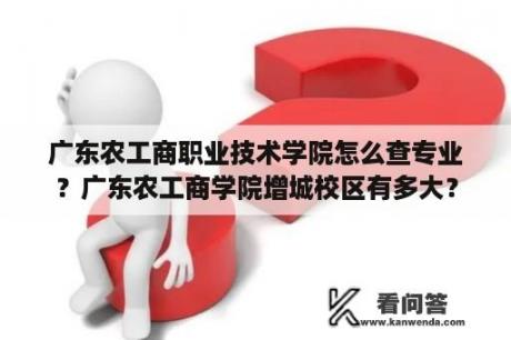 广东农工商职业技术学院怎么查专业？广东农工商学院增城校区有多大？