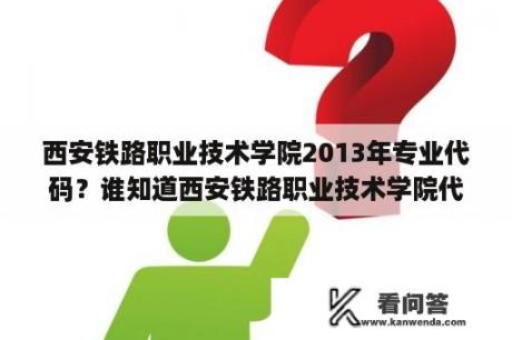 西安铁路职业技术学院2013年专业代码？谁知道西安铁路职业技术学院代号？