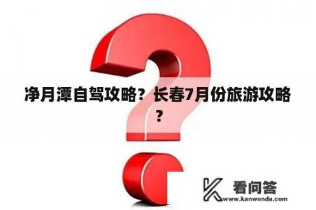 净月潭自驾攻略？长春7月份旅游攻略？