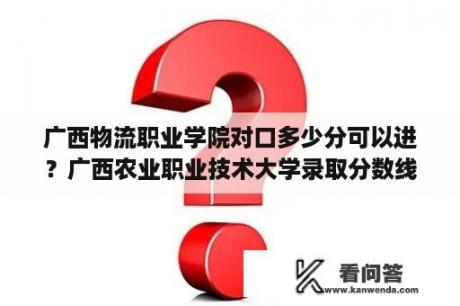 广西物流职业学院对口多少分可以进？广西农业职业技术大学录取分数线？