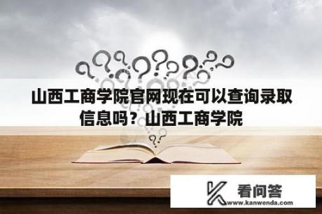 山西工商学院官网现在可以查询录取信息吗？山西工商学院