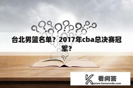 台北男篮名单？2017年cba总决赛冠军？