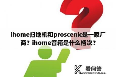 ihome扫地机和proscenic是一家厂商？ihome音箱是什么档次？