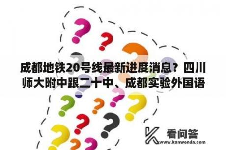 成都地铁20号线最新进度消息？四川师大附中跟二十中、成都实验外国语学校、四中、九中、比起来怎么样？中考分数线要多少分才能被师大录取？