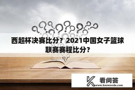 西超杯决赛比分？2021中国女子篮球联赛赛程比分？