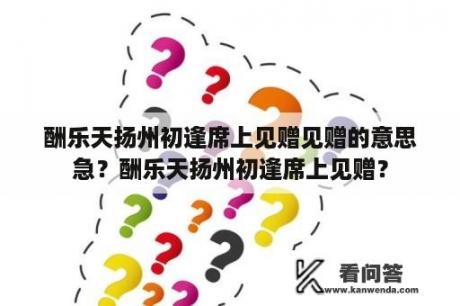 酬乐天扬州初逢席上见赠见赠的意思急？酬乐天扬州初逢席上见赠？