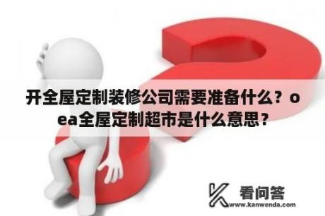 开全屋定制装修公司需要准备什么？oea全屋定制超市是什么意思？